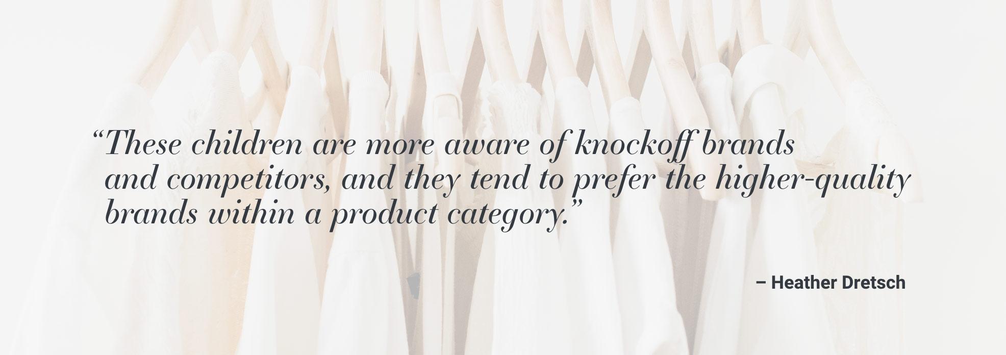 "These children are more aware of knockoff brands and competitors, and they tend to prefer the higher-quality brands with a product category." - Heather Dretsch