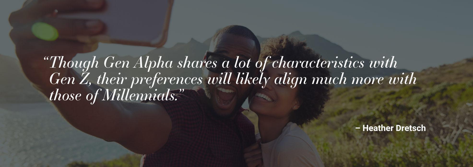 "Though Gen Alpha shares a lot of characteristics with Gen Z, their preferences will likely align much more with those of Millennials." - Heather Dretsch